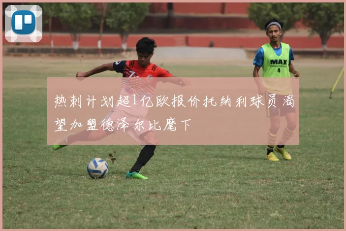 热刺计划超1亿欧报价托纳利球员渴望加盟德泽尔比麾下