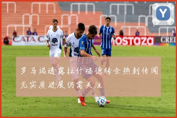 罗马诺透露拉什福德转会热刺传闻无实质进展仍需关注