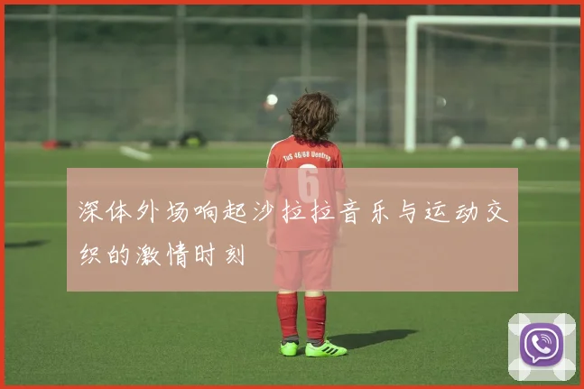 深体外场响起沙拉拉音乐与运动交织的激情时刻
