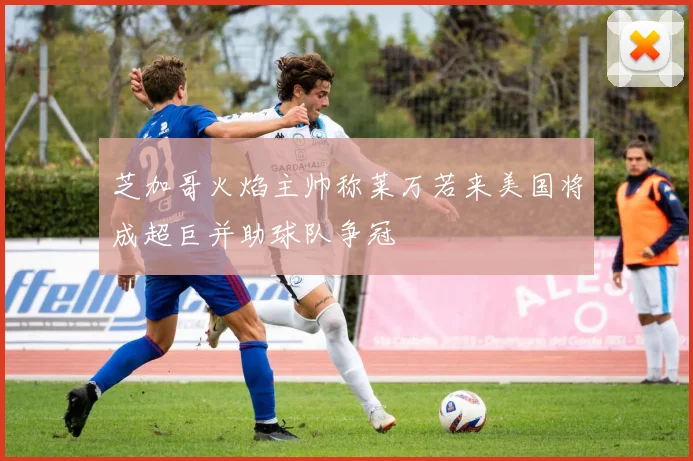 芝加哥火焰主帅称莱万若来美国将成超巨并助球队争冠