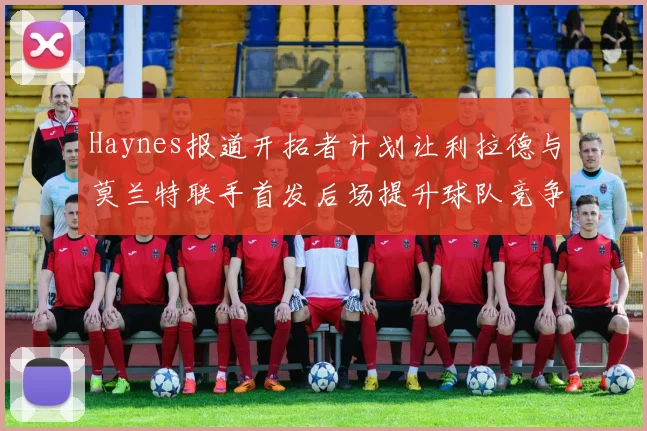 Haynes报道开拓者计划让利拉德与莫兰特联手首发后场提升球队竞争力