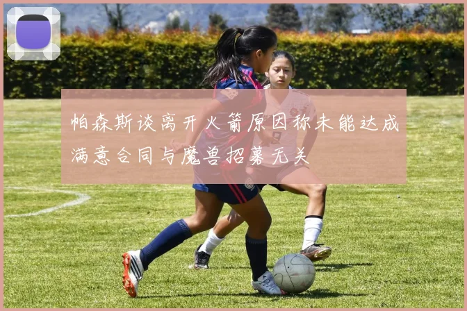 帕森斯谈离开火箭原因称未能达成满意合同与魔兽招募无关