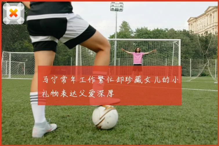 马宁常年工作繁忙却珍藏女儿的小礼物表达父爱深厚