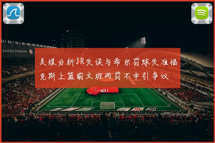 美媒分析JR失误与希尔罚球失准福克斯上篮前文班两罚不中引争议