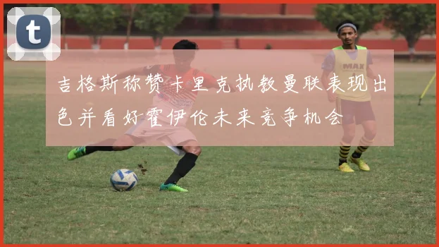 吉格斯称赞卡里克执教曼联表现出色并看好霍伊伦未来竞争机会